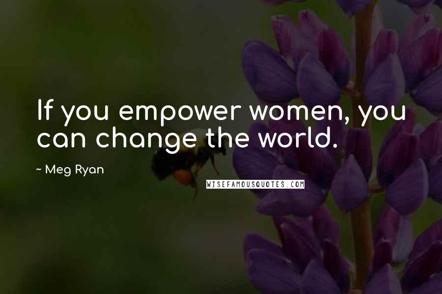 Meg Ryan quotes: If you empower women, you can change the world.