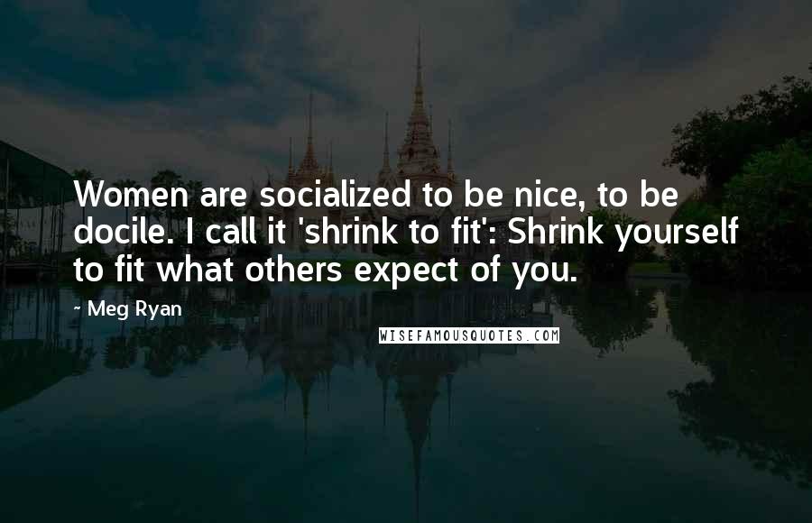 Meg Ryan quotes: Women are socialized to be nice, to be docile. I call it 'shrink to fit': Shrink yourself to fit what others expect of you.