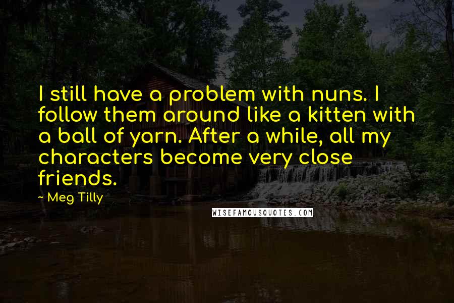 Meg Tilly quotes: I still have a problem with nuns. I follow them around like a kitten with a ball of yarn. After a while, all my characters become very close friends.