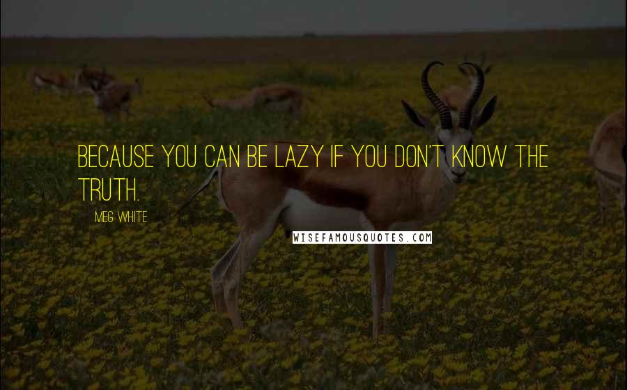 Meg White quotes: Because you can be lazy if you don't know the truth.