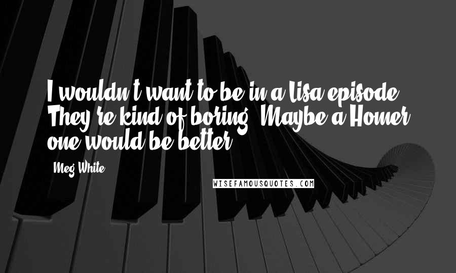 Meg White quotes: I wouldn't want to be in a Lisa episode. They're kind of boring. Maybe a Homer one would be better.