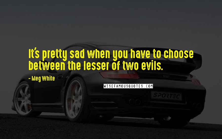 Meg White quotes: It's pretty sad when you have to choose between the lesser of two evils.