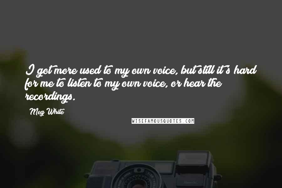 Meg White quotes: I got more used to my own voice, but still it's hard for me to listen to my own voice, or hear the recordings.