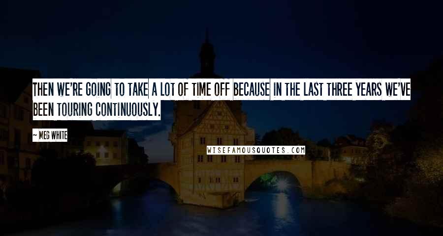 Meg White quotes: Then we're going to take a lot of time off because in the last three years we've been touring continuously.