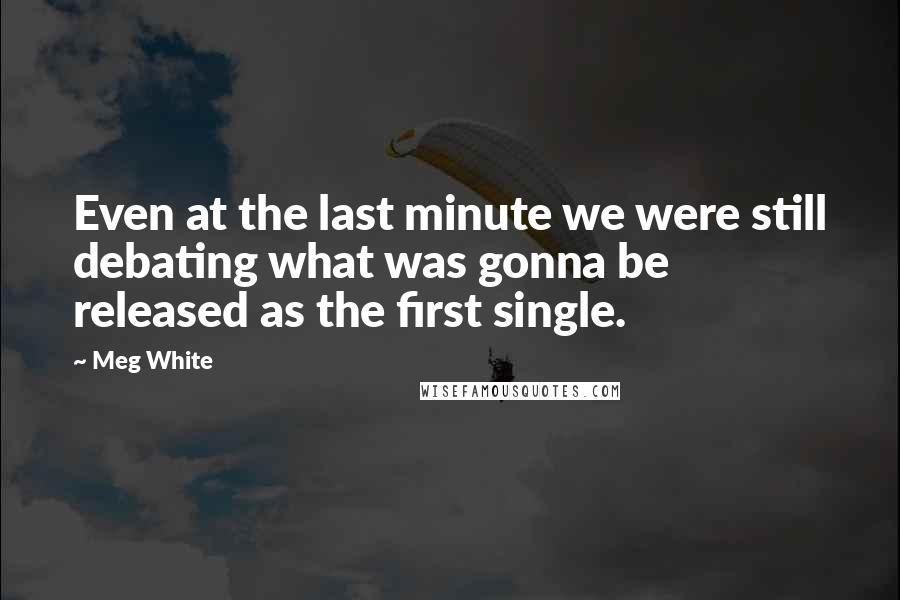 Meg White quotes: Even at the last minute we were still debating what was gonna be released as the first single.