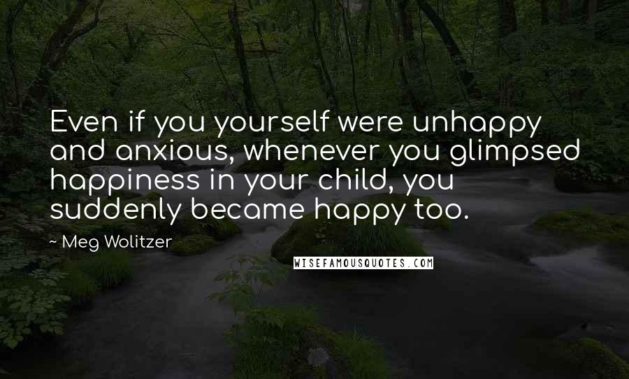 Meg Wolitzer quotes: Even if you yourself were unhappy and anxious, whenever you glimpsed happiness in your child, you suddenly became happy too.