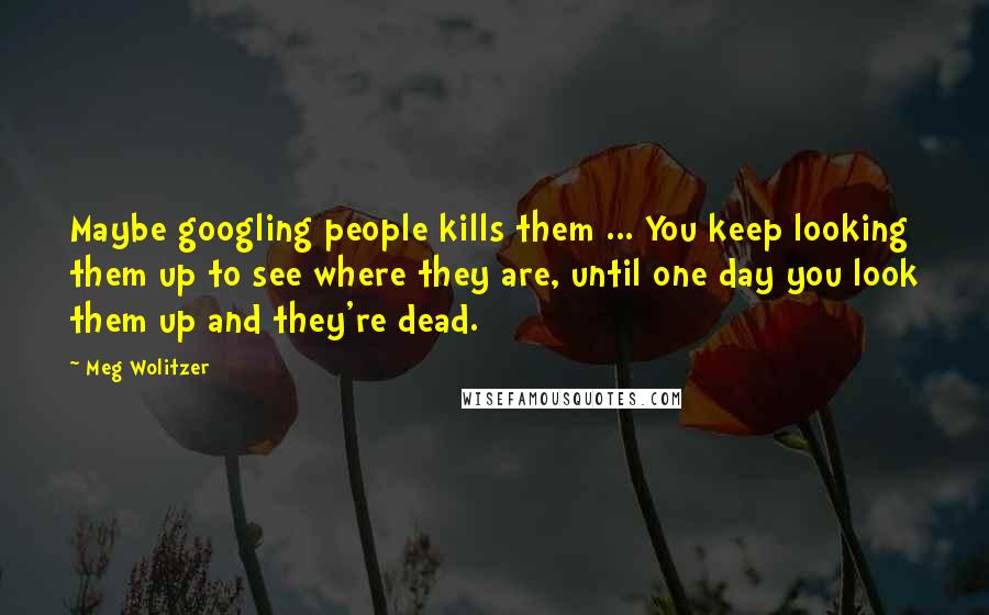 Meg Wolitzer quotes: Maybe googling people kills them ... You keep looking them up to see where they are, until one day you look them up and they're dead.