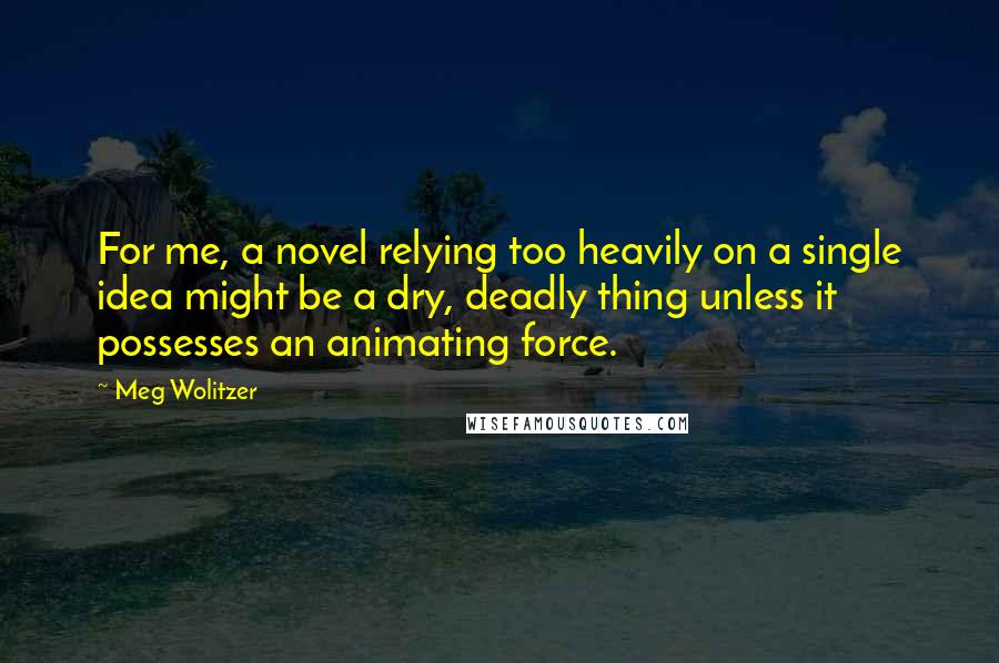 Meg Wolitzer quotes: For me, a novel relying too heavily on a single idea might be a dry, deadly thing unless it possesses an animating force.