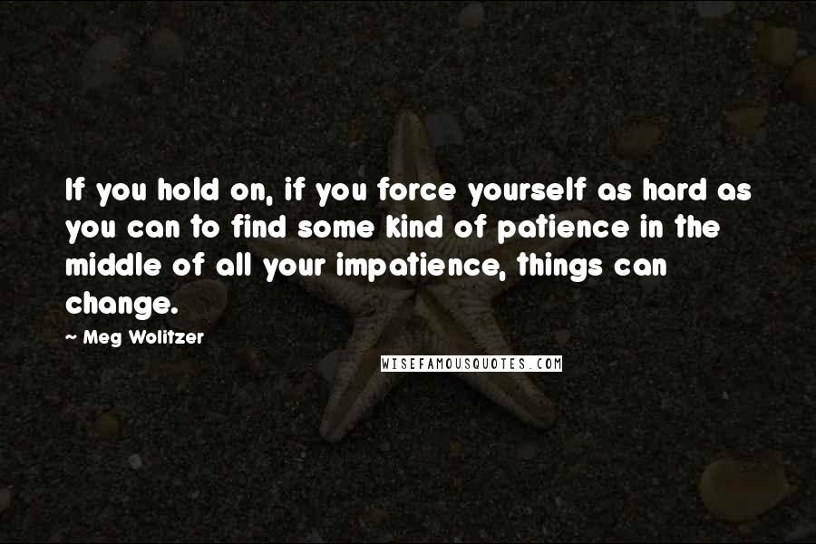 Meg Wolitzer quotes: If you hold on, if you force yourself as hard as you can to find some kind of patience in the middle of all your impatience, things can change.