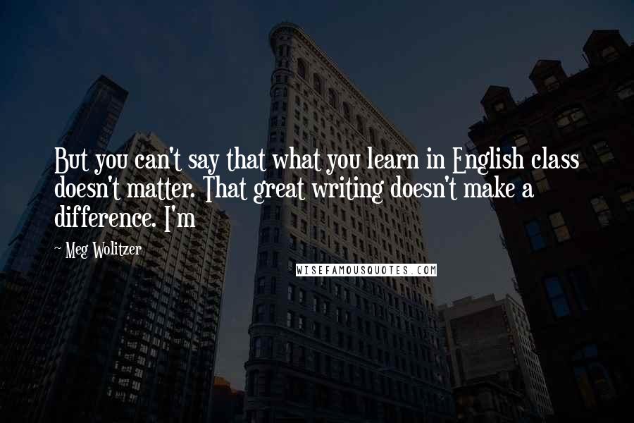 Meg Wolitzer quotes: But you can't say that what you learn in English class doesn't matter. That great writing doesn't make a difference. I'm