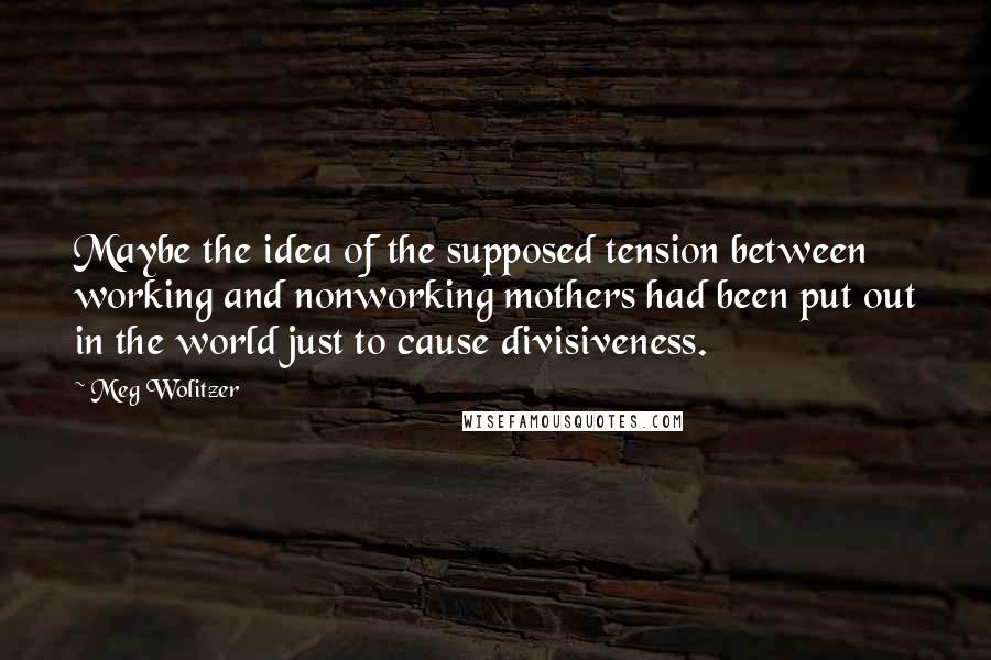 Meg Wolitzer quotes: Maybe the idea of the supposed tension between working and nonworking mothers had been put out in the world just to cause divisiveness.