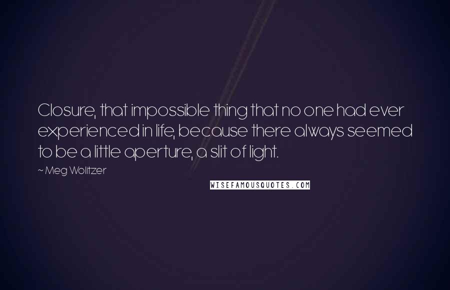 Meg Wolitzer quotes: Closure, that impossible thing that no one had ever experienced in life, because there always seemed to be a little aperture, a slit of light.