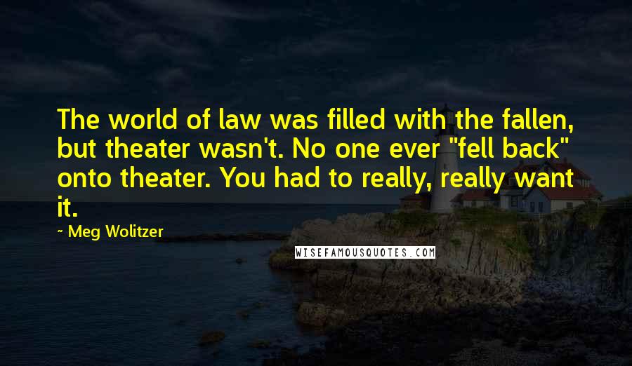 Meg Wolitzer quotes: The world of law was filled with the fallen, but theater wasn't. No one ever "fell back" onto theater. You had to really, really want it.