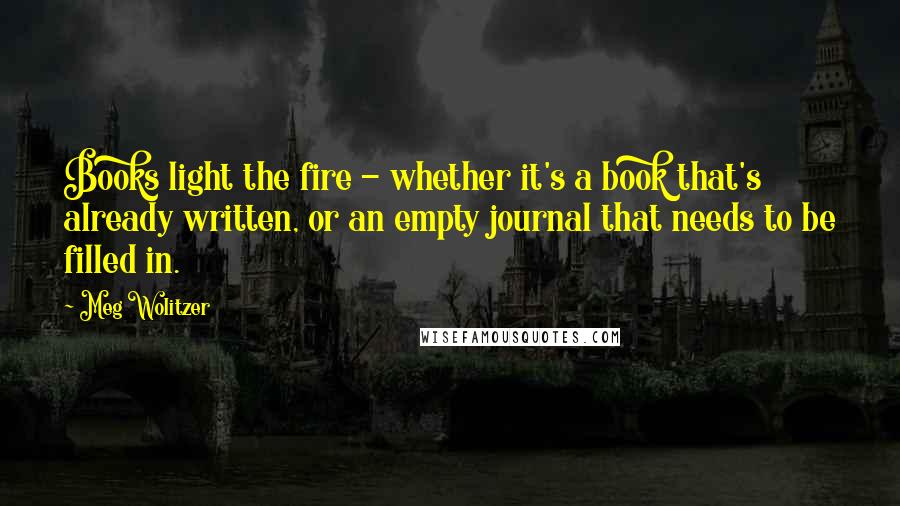 Meg Wolitzer quotes: Books light the fire - whether it's a book that's already written, or an empty journal that needs to be filled in.