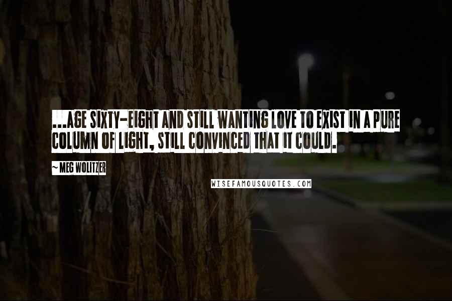 Meg Wolitzer quotes: ...age sixty-eight and still wanting love to exist in a pure column of light, still convinced that it could.