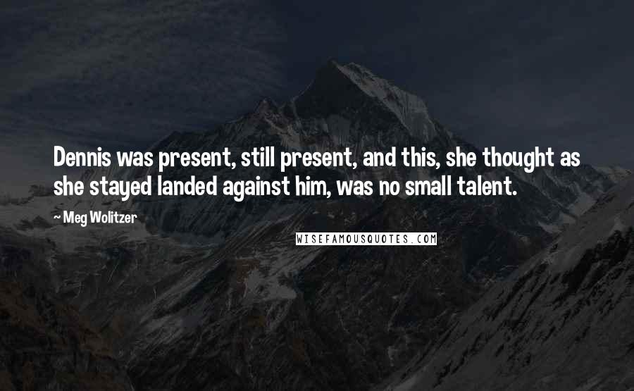 Meg Wolitzer quotes: Dennis was present, still present, and this, she thought as she stayed landed against him, was no small talent.