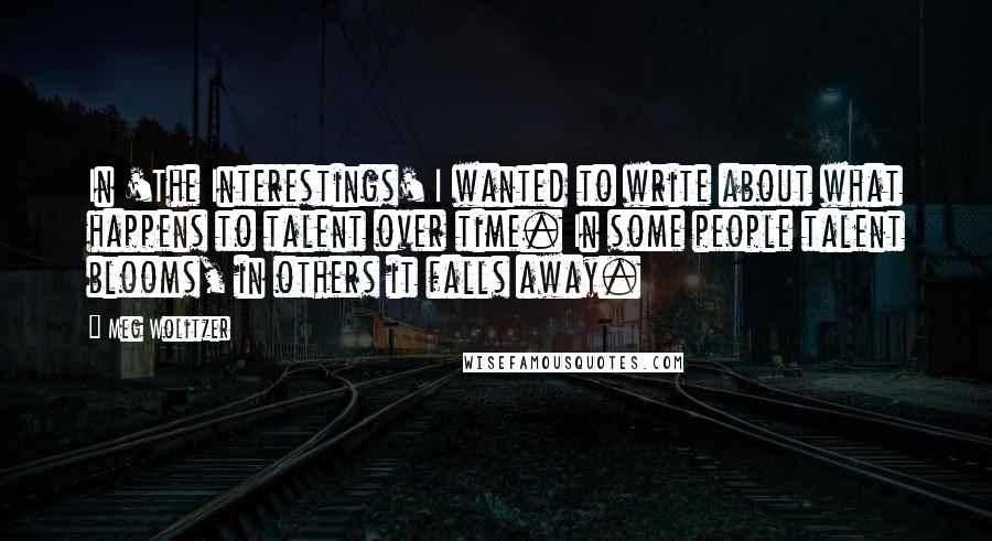 Meg Wolitzer quotes: In 'The Interestings' I wanted to write about what happens to talent over time. In some people talent blooms, in others it falls away.