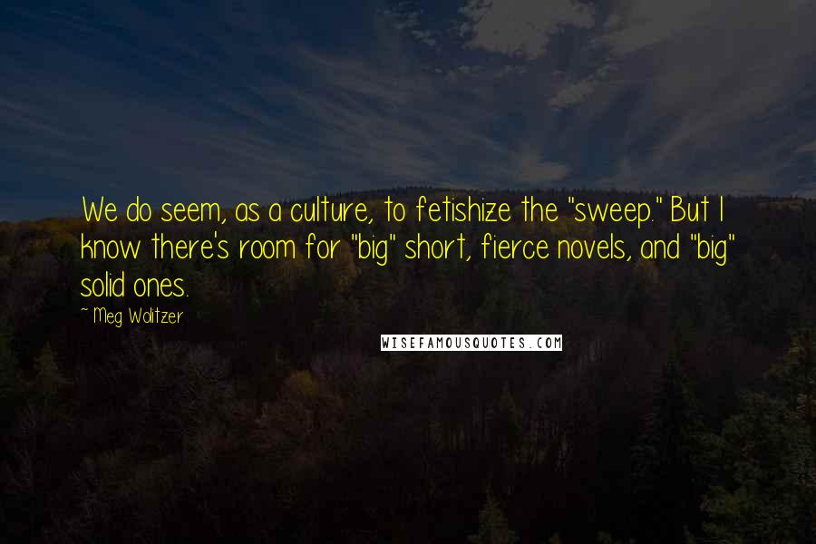 Meg Wolitzer quotes: We do seem, as a culture, to fetishize the "sweep." But I know there's room for "big" short, fierce novels, and "big" solid ones.