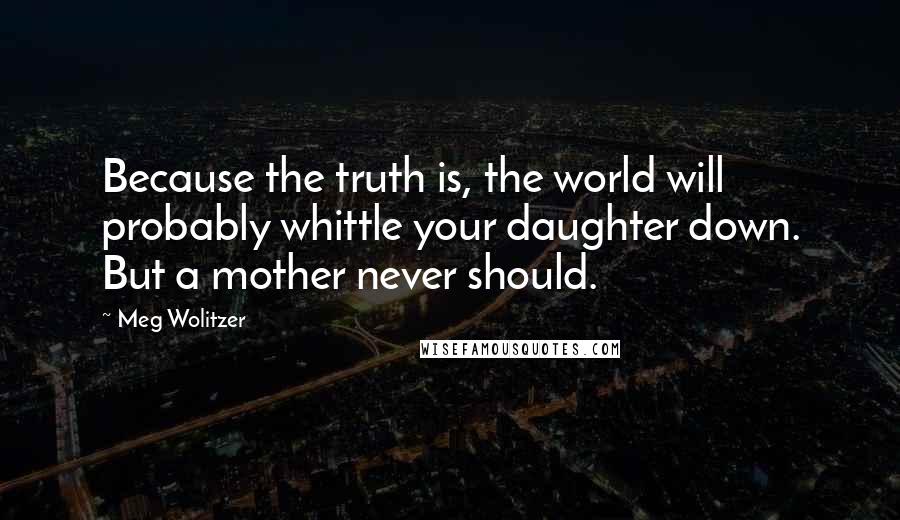 Meg Wolitzer quotes: Because the truth is, the world will probably whittle your daughter down. But a mother never should.