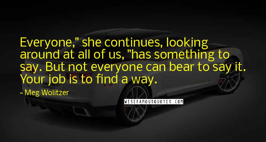 Meg Wolitzer quotes: Everyone," she continues, looking around at all of us, "has something to say. But not everyone can bear to say it. Your job is to find a way.