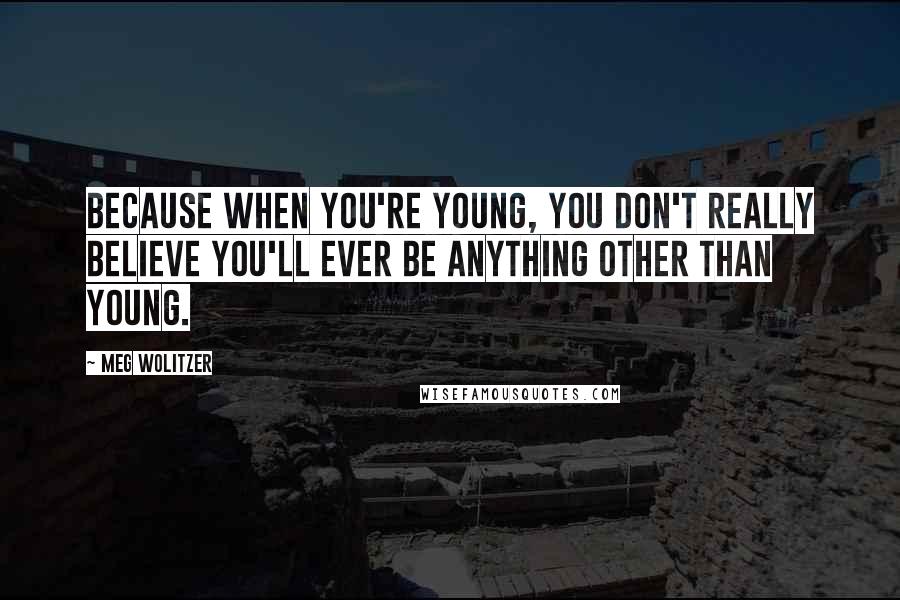 Meg Wolitzer quotes: Because when you're young, you don't really believe you'll ever be anything other than young.