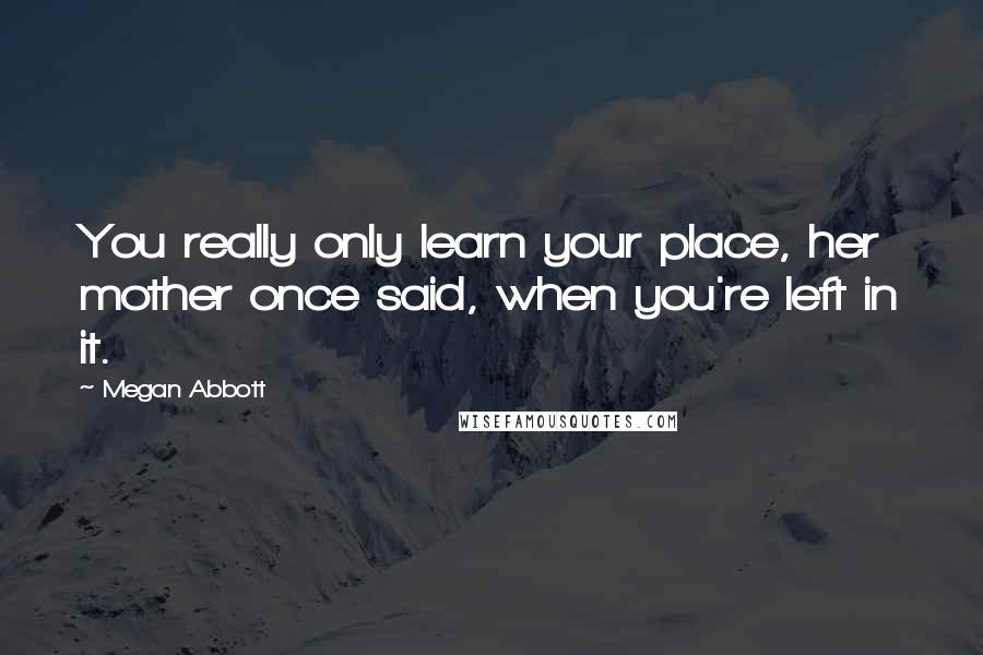 Megan Abbott quotes: You really only learn your place, her mother once said, when you're left in it.