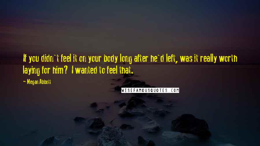 Megan Abbott quotes: If you didn't feel it on your body long after he'd left, was it really worth laying for him? I wanted to feel that. Megan Abbott quotes: If you didn't feel it on your body long after he'd left, was it really worth laying for him? I wanted to feel that.