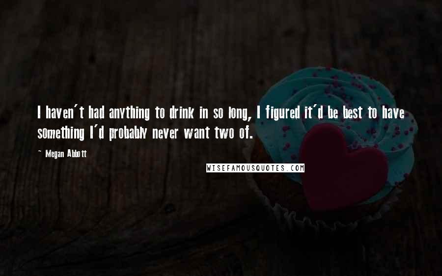 Megan Abbott quotes: I haven't had anything to drink in so long, I figured it'd be best to have something I'd probably never want two of. Megan Abbott quotes: I haven't had anything to drink in so long, I figured it'd be best to have something I'd probably never want two of.
