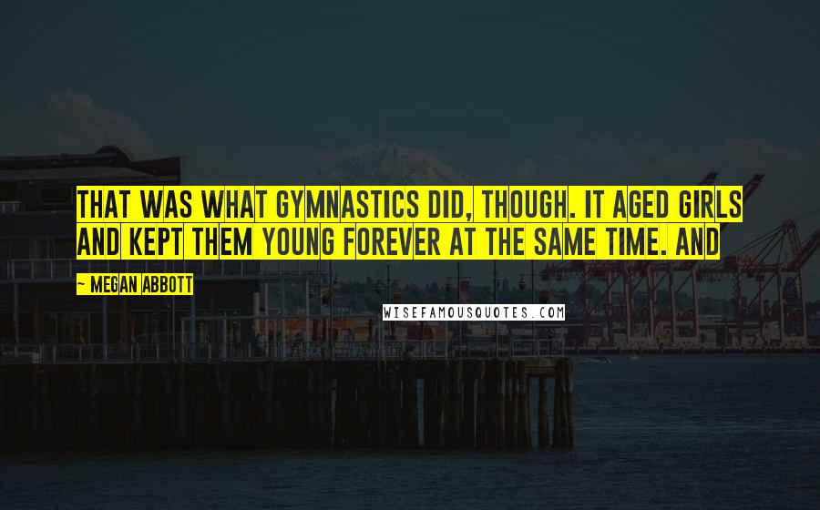 Megan Abbott quotes: That was what gymnastics did, though. It aged girls and kept them young forever at the same time. And Megan Abbott quotes: That was what gymnastics did, though. It aged girls and kept them young forever at the same time. And