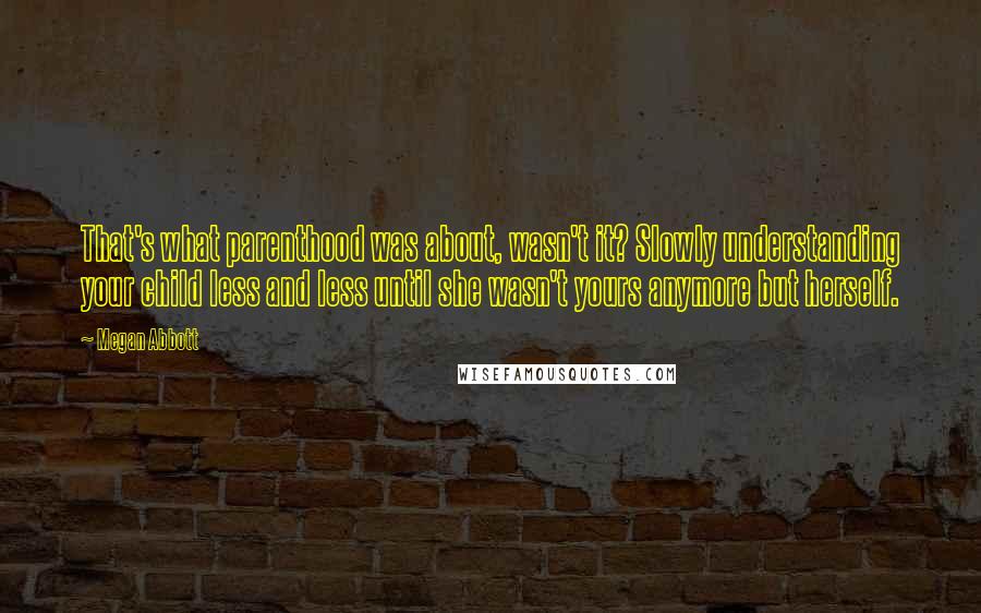 Megan Abbott quotes: That's what parenthood was about, wasn't it? Slowly understanding your child less and less until she wasn't yours anymore but herself.