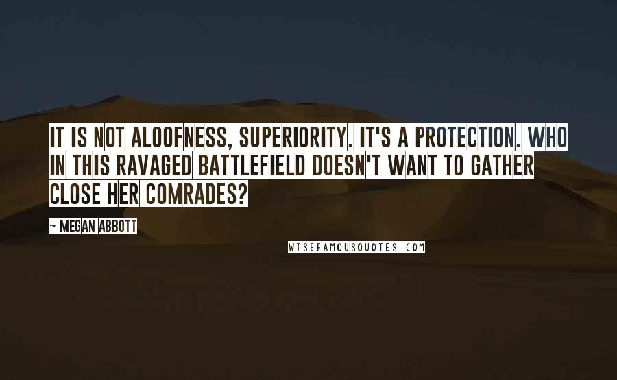 Megan Abbott quotes: It is not aloofness, superiority. It's a protection. Who in this ravaged battlefield doesn't want to gather close her comrades? Megan Abbott quotes: It is not aloofness, superiority. It's a protection. Who in this ravaged battlefield doesn't want to gather close her comrades?