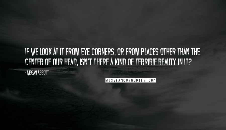 Megan Abbott quotes: If we look at it from eye corners, or from places other than the center of our head, isn't there a kind of terrible beauty in it? Megan Abbott quotes: If we look at it from eye corners, or from places other than the center of our head, isn't there a kind of terrible beauty in it?