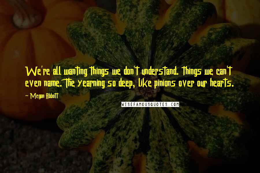 Megan Abbott quotes: We're all wanting things we don't understand. things we can't even name. The yearning so deep, like pinions over our hearts.