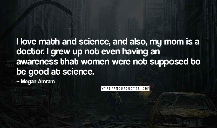 Megan Amram quotes: I love math and science, and also, my mom is a doctor. I grew up not even having an awareness that women were not supposed to be good at science. Megan Amram quotes: I love math and science, and also, my mom is a doctor. I grew up not even having an awareness that women were not supposed to be good at science.