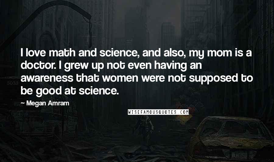 Megan Amram quotes: I love math and science, and also, my mom is a doctor. I grew up not even having an awareness that women were not supposed to be good at science.