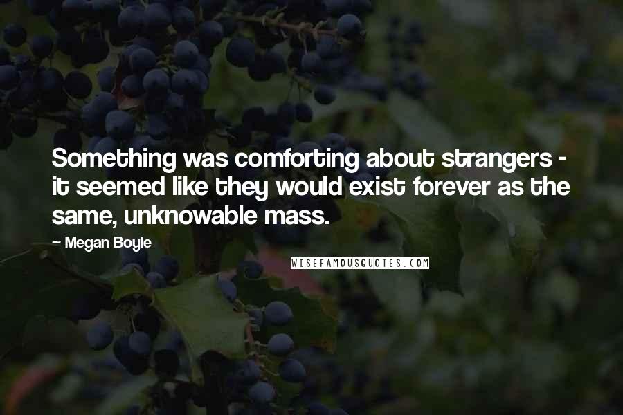 Megan Boyle quotes: Something was comforting about strangers - it seemed like they would exist forever as the same, unknowable mass.