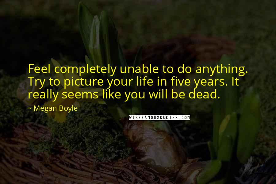 Megan Boyle quotes: Feel completely unable to do anything. Try to picture your life in five years. It really seems like you will be dead.