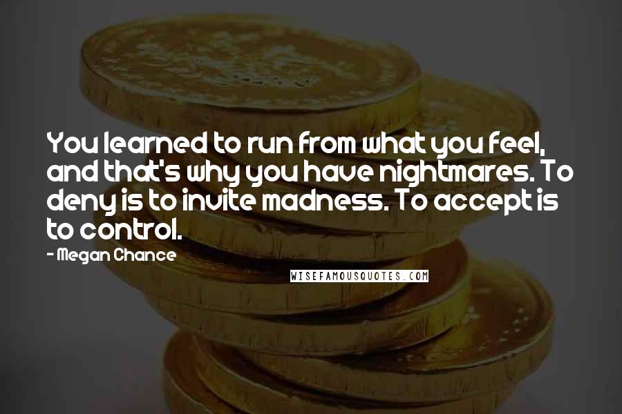 Megan Chance quotes: You learned to run from what you feel, and that's why you have nightmares. To deny is to invite madness. To accept is to control.