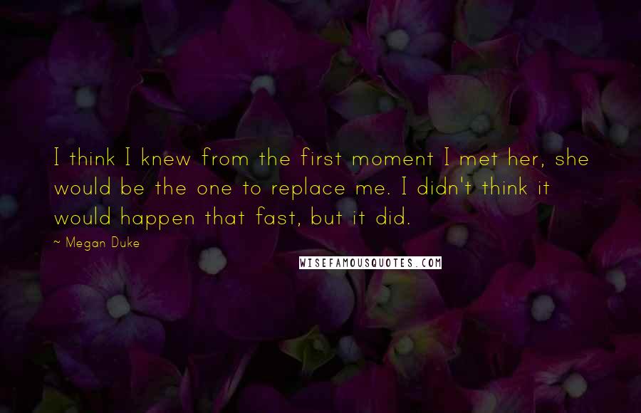 Megan Duke quotes: I think I knew from the first moment I met her, she would be the one to replace me. I didn't think it would happen that fast, but it did.