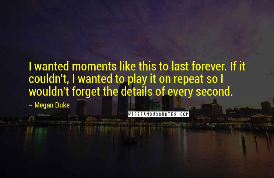 Megan Duke quotes: I wanted moments like this to last forever. If it couldn't, I wanted to play it on repeat so I wouldn't forget the details of every second.