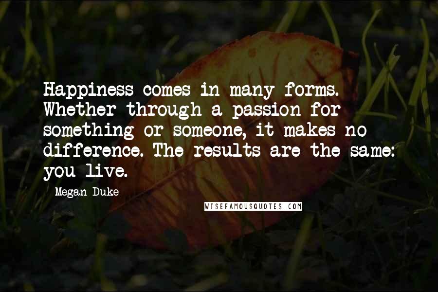 Megan Duke quotes: Happiness comes in many forms. Whether through a passion for something or someone, it makes no difference. The results are the same: you live.