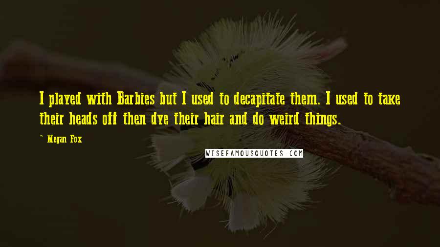 Megan Fox quotes: I played with Barbies but I used to decapitate them. I used to take their heads off then dye their hair and do weird things.