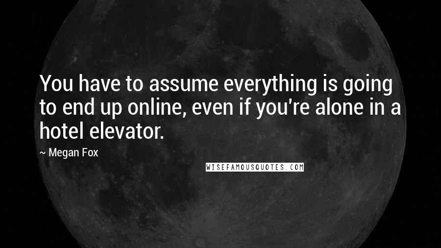 Megan Fox quotes: You have to assume everything is going to end up online, even if you're alone in a hotel elevator.