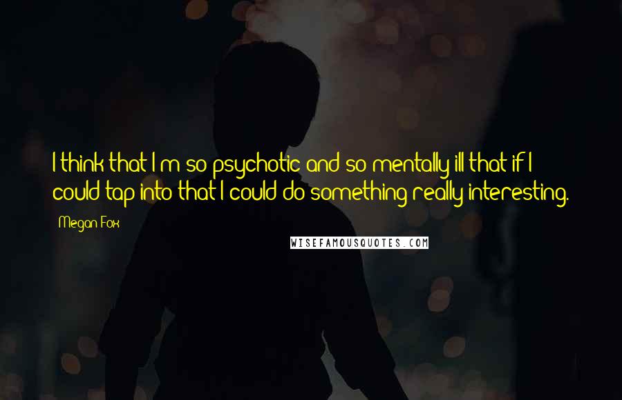 Megan Fox quotes: I think that I'm so psychotic and so mentally ill that if I could tap into that I could do something really interesting.