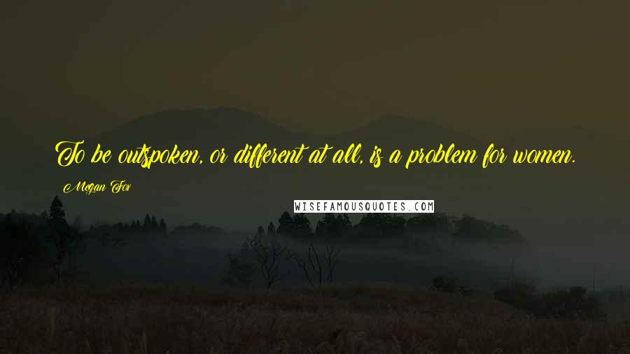 Megan Fox quotes: To be outspoken, or different at all, is a problem for women.