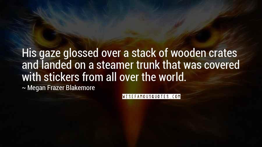 Megan Frazer Blakemore quotes: His gaze glossed over a stack of wooden crates and landed on a steamer trunk that was covered with stickers from all over the world.