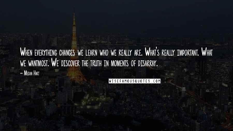 Megan Hart quotes: When everything changes we learn who we really are. What's really important. What we wantmost. We discover the truth in moments of disarray. Megan Hart quotes: When everything changes we learn who we really are. What's really important. What we wantmost. We discover the truth in moments of disarray.