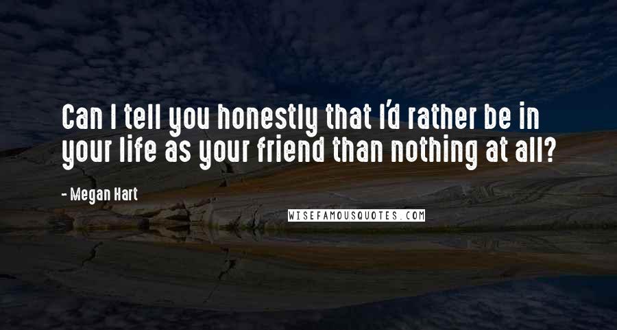 Megan Hart quotes: Can I tell you honestly that I'd rather be in your life as your friend than nothing at all?