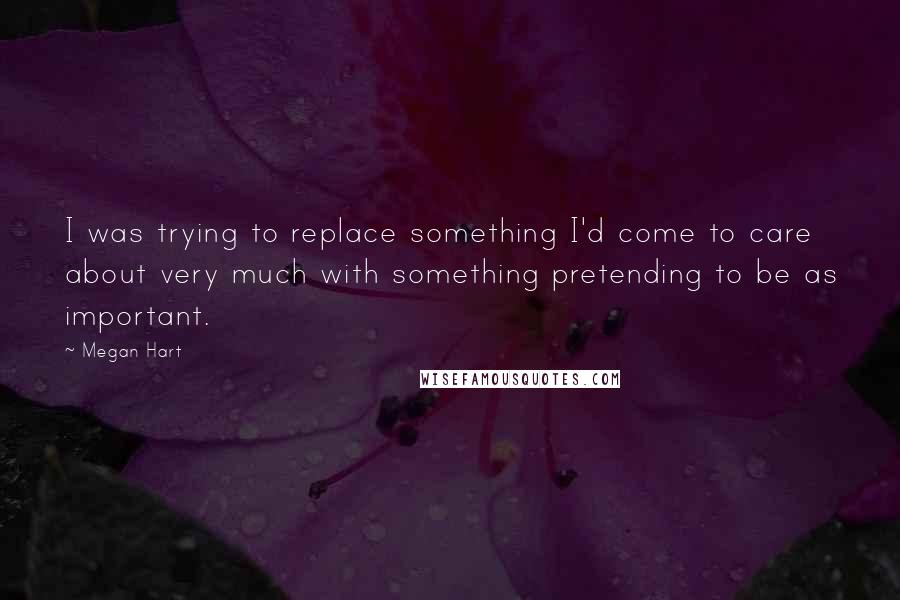 Megan Hart quotes: I was trying to replace something I'd come to care about very much with something pretending to be as important.