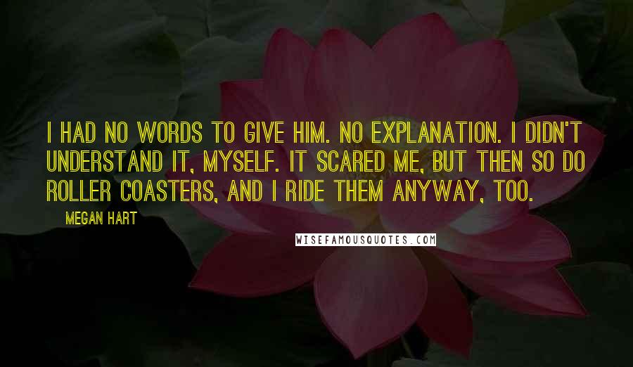 Megan Hart quotes: I had no words to give him. No explanation. I didn't understand it, myself. It scared me, but then so do roller coasters, and I ride them anyway, too. Megan Hart quotes: I had no words to give him. No explanation. I didn't understand it, myself. It scared me, but then so do roller coasters, and I ride them anyway, too.
